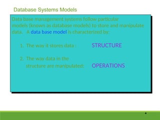4
Data base management systems follow particular
models (known as database models) to store and manipulate
data. A data base model is characterized by:
1. The way it stores data : STRUCTURE
2. The way data in the
structure are manipulated: OPERATIONS
Database Systems Models
 