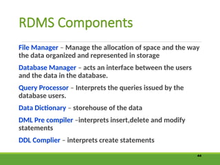 RDMS Components
File Manager – Manage the allocation of space and the way
the data organized and represented in storage
Database Manager – acts an interface between the users
and the data in the database.
Query Processor – Interprets the queries issued by the
database users.
Data Dictionary – storehouse of the data
DML Pre compiler –interprets insert,delete and modify
statements
DDL Complier – interprets create statements
44
 