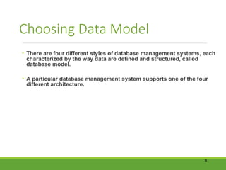 Choosing Data Model
• There are four different styles of database management systems, each
characterized by the way data are defined and structured, called
database model.
• A particular database management system supports one of the four
different architecture.
5
 