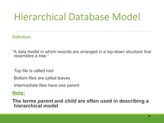 Hierarchical Database Model
Definition:
“A data model in which records are arranged in a top-down structure that
resembles a tree.”
Top file is called root
Bottom files are called leaves
Intermediate files have one parent
Note:
The terms parent and child are often used in describing a
hierarchical model
8
 