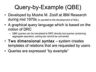 Query-by-Example (QBE)
• Developed by Moshe M. Zoolf at IBM Research
  during mid 1970s (in parallel to the development of SQL)
• A graphical query language which is based on the
  notion of DRC
   – QBE queries can be translated to DRC directly but queries containing
     aggregate operators, sorting etc cannot be converted

• Two dimensional syntax – system creates
  templates of relations that are requested by users
• Queries are expressed “by example”
 