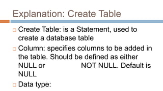 Explanation: Create Table
 Create Table: is a Statement, used to
create a database table
 Column: specifies columns to be added in
the table. Should be defined as either
NULL or NOT NULL. Default is
NULL
 Data type:
 