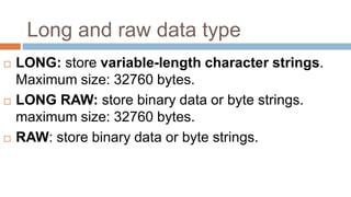 Long and raw data type
 LONG: store variable-length character strings.
Maximum size: 32760 bytes.
 LONG RAW: store binary data or byte strings.
maximum size: 32760 bytes.
 RAW: store binary data or byte strings.
 