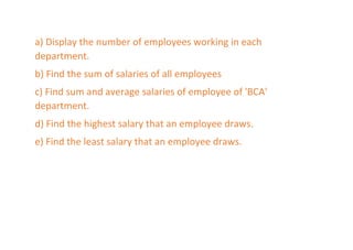 a) Display the number of employees working in each
department.
b) Find the sum of salaries of all employees
c) Find sum and average salaries of employee of 'BCA'
department.
d) Find the highest salary that an employee draws.
e) Find the least salary that an employee draws.
 