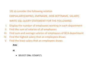 19) a) consider the following relation
EMPSALARY(EMPNO, EMPNAME, DOB DEPTNAME, SALARY)
WRITE SQL QUERY STATEMENT FOR THE FOLLOWING:
I. Display the number of employees working in each department
II. Find the sum of salaries of all employees
III. Find sum and average salaries of employees of BCA department
IV. Find the highest salary that an employees draws
V. Find the least salary that an employees draws
 