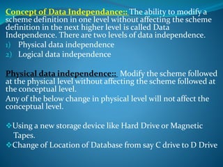 Concept of Data Independance:: The ability to modify a
scheme definition in one level without affecting the scheme
definition in the next higher level is called Data
Independence. There are two levels of data independence.
1) Physical data independence
2) Logical data independence
Physical data independence:: Modify the scheme followed
at the physical level without affecting the scheme followed at
the conceptual level.
Any of the below change in physical level will not affect the
conceptual level.
Using a new storage device like Hard Drive or Magnetic
Tapes.
Change of Location of Database from say C drive to D Drive
 