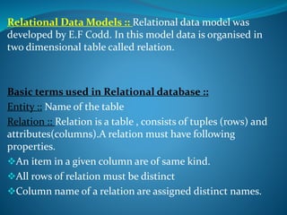 Relational Data Models :: Relational data model was
developed by E.F Codd. In this model data is organised in
two dimensional table called relation.
Basic terms used in Relational database ::
Entity :: Name of the table
Relation :: Relation is a table , consists of tuples (rows) and
attributes(columns).A relation must have following
properties.
An item in a given column are of same kind.
All rows of relation must be distinct
Column name of a relation are assigned distinct names.
 