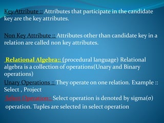 Key Attribute :: Attributes that participate in the candidate
key are the key attributes.
Non Key Attribute :: Attributes other than candidate key in a
relation are called non key attributes.
Relational Algebra:: (procedural language) Relational
algebra is a collection of operations(Unary and Binary
operations)
Unary Operations :: They operate on one relation. Example ::
Select , Project
Select Operation:: Select operation is denoted by sigma(σ)
operation. Tuples are selected in select operation
 