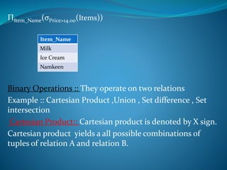 ΠItem_Name(σPrice>14.00(Items))
Binary Operations :: They operate on two relations
Example :: Cartesian Product ,Union , Set difference , Set
intersection
Cartesian Product:: Cartesian product is denoted by X sign.
Cartesian product yields a all possible combinations of
tuples of relation A and relation B.
Item_Name
Milk
Ice Cream
Namkeen
 