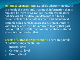 DataBase Abstraction:: Database Abstraction means
to provide the users only that much information that is
required by them or we can say that the system does
not disclose all the details of data rather it hides
certain details of how data is stored and maintained.
Example :: In a bank database if a customer wants to
know his balance then he is concern to only that part
not even all his details that how his database is stored ,
where is stored and all that.
Levels of Database Abstraction:: There are 3 levels
of database implementation.
1. Internal level
2. Conceptual level
3. External level
 