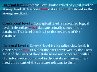 Internal level :: Internal level is also called physical level or
storage level. It describes how data are actually stored in the
storage medium.
Conceptual level :: Conceptual level is also called logical
level. It describes what data are actually stored in the
database. This level is related to the structure of the
database.
External level :: External level is also called view level. It
describes the way in which the data are viewed by the users.
Most of the users of the database are not concerned with all
the information contained in the database. Instead, they
need only a part of the database relevant to them.
 