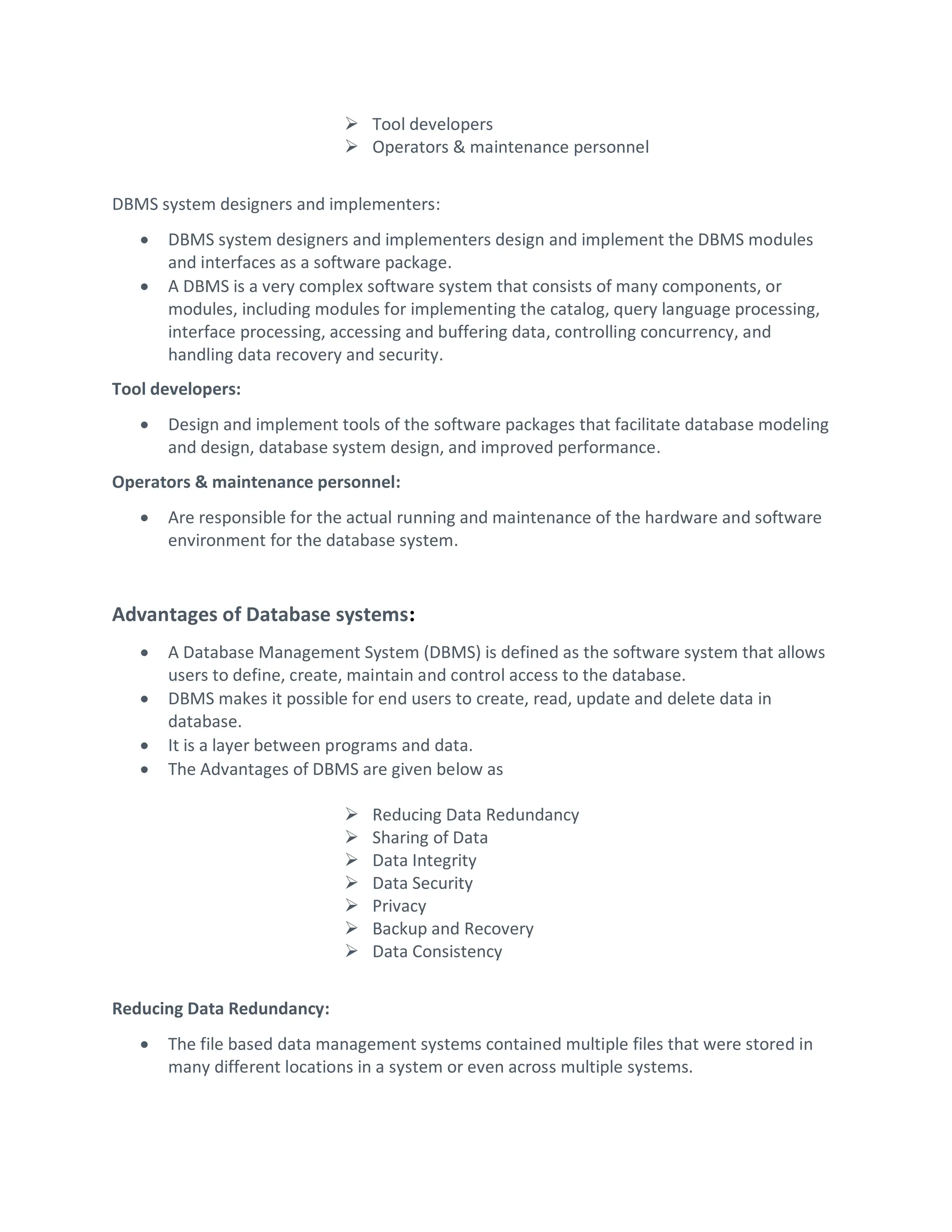  Tool developers
 Operators & maintenance personnel
DBMS system designers and implementers:
 DBMS system designers and implementers design and implement the DBMS modules
and interfaces as a software package.
 A DBMS is a very complex software system that consists of many components, or
modules, including modules for implementing the catalog, query language processing,
interface processing, accessing and buffering data, controlling concurrency, and
handling data recovery and security.
Tool developers:
 Design and implement tools of the software packages that facilitate database modeling
and design, database system design, and improved performance.
Operators & maintenance personnel:
 Are responsible for the actual running and maintenance of the hardware and software
environment for the database system.
Advantages of Database systems:
 A Database Management System (DBMS) is defined as the software system that allows
users to define, create, maintain and control access to the database.
 DBMS makes it possible for end users to create, read, update and delete data in
database.
 It is a layer between programs and data.
 The Advantages of DBMS are given below as
 Reducing Data Redundancy
 Sharing of Data
 Data Integrity
 Data Security
 Privacy
 Backup and Recovery
 Data Consistency
Reducing Data Redundancy:
 The file based data management systems contained multiple files that were stored in
many different locations in a system or even across multiple systems.
 