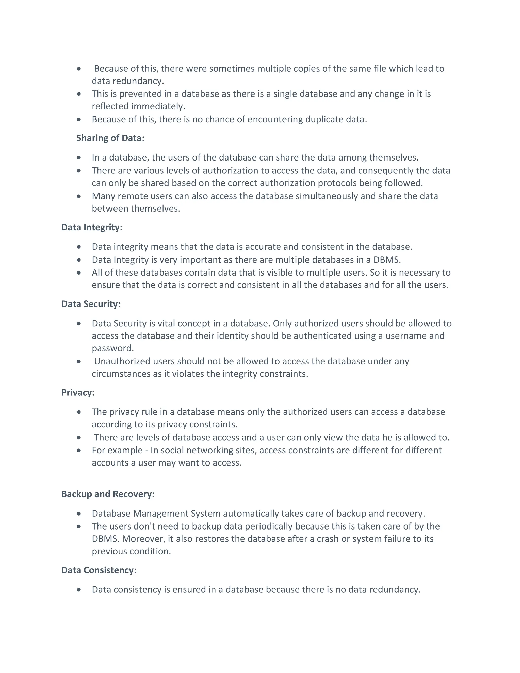  Because of this, there were sometimes multiple copies of the same file which lead to
data redundancy.
 This is prevented in a database as there is a single database and any change in it is
reflected immediately.
 Because of this, there is no chance of encountering duplicate data.
Sharing of Data:
 In a database, the users of the database can share the data among themselves.
 There are various levels of authorization to access the data, and consequently the data
can only be shared based on the correct authorization protocols being followed.
 Many remote users can also access the database simultaneously and share the data
between themselves.
Data Integrity:
 Data integrity means that the data is accurate and consistent in the database.
 Data Integrity is very important as there are multiple databases in a DBMS.
 All of these databases contain data that is visible to multiple users. So it is necessary to
ensure that the data is correct and consistent in all the databases and for all the users.
Data Security:
 Data Security is vital concept in a database. Only authorized users should be allowed to
access the database and their identity should be authenticated using a username and
password.
 Unauthorized users should not be allowed to access the database under any
circumstances as it violates the integrity constraints.
Privacy:
 The privacy rule in a database means only the authorized users can access a database
according to its privacy constraints.
 There are levels of database access and a user can only view the data he is allowed to.
 For example - In social networking sites, access constraints are different for different
accounts a user may want to access.
Backup and Recovery:
 Database Management System automatically takes care of backup and recovery.
 The users don't need to backup data periodically because this is taken care of by the
DBMS. Moreover, it also restores the database after a crash or system failure to its
previous condition.
Data Consistency:
 Data consistency is ensured in a database because there is no data redundancy.
 