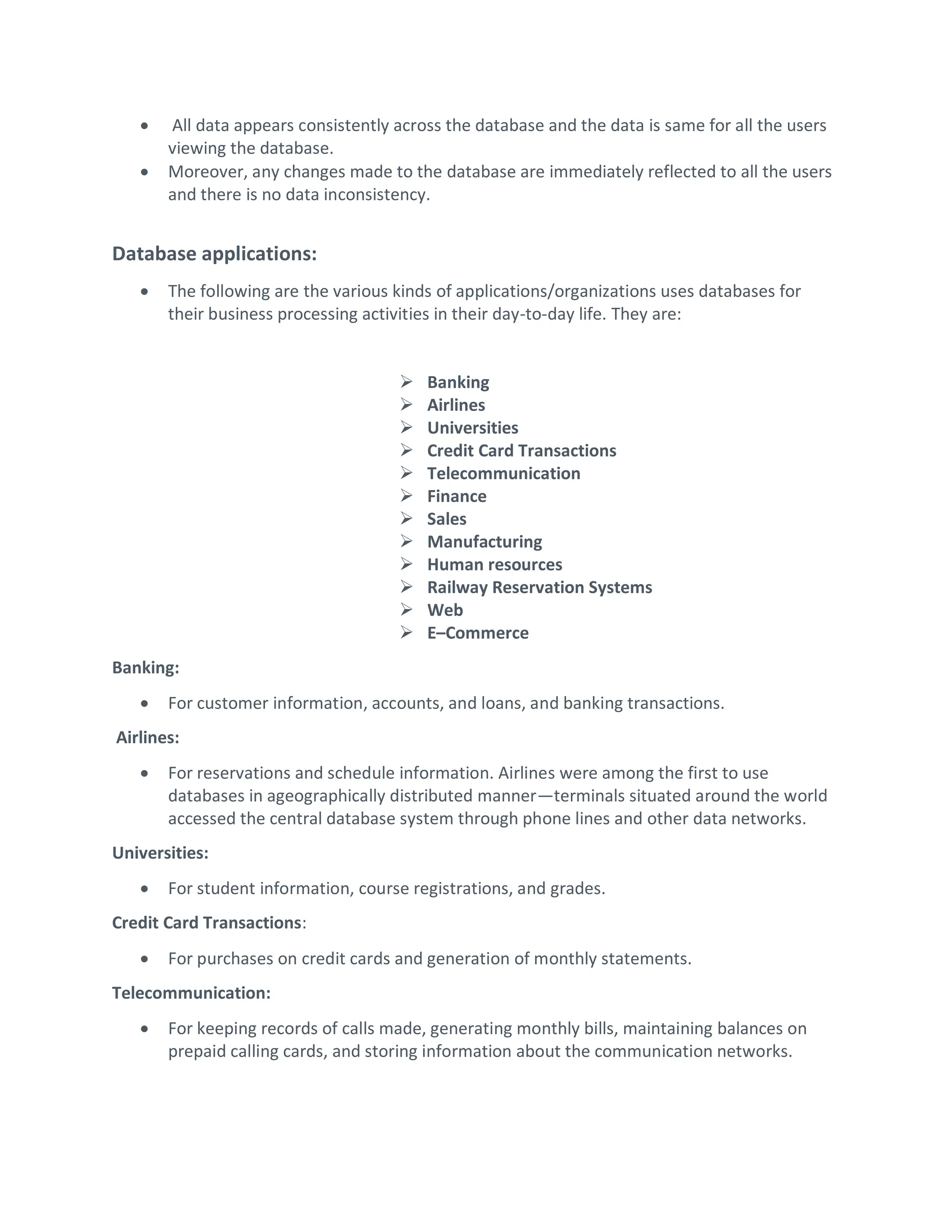  All data appears consistently across the database and the data is same for all the users
viewing the database.
 Moreover, any changes made to the database are immediately reflected to all the users
and there is no data inconsistency.
Database applications:
 The following are the various kinds of applications/organizations uses databases for
their business processing activities in their day-to-day life. They are:
 Banking
 Airlines
 Universities
 Credit Card Transactions
 Telecommunication
 Finance
 Sales
 Manufacturing
 Human resources
 Railway Reservation Systems
 Web
 E–Commerce
Banking:
 For customer information, accounts, and loans, and banking transactions.
Airlines:
 For reservations and schedule information. Airlines were among the first to use
databases in ageographically distributed manner—terminals situated around the world
accessed the central database system through phone lines and other data networks.
Universities:
 For student information, course registrations, and grades.
Credit Card Transactions:
 For purchases on credit cards and generation of monthly statements.
Telecommunication:
 For keeping records of calls made, generating monthly bills, maintaining balances on
prepaid calling cards, and storing information about the communication networks.
 