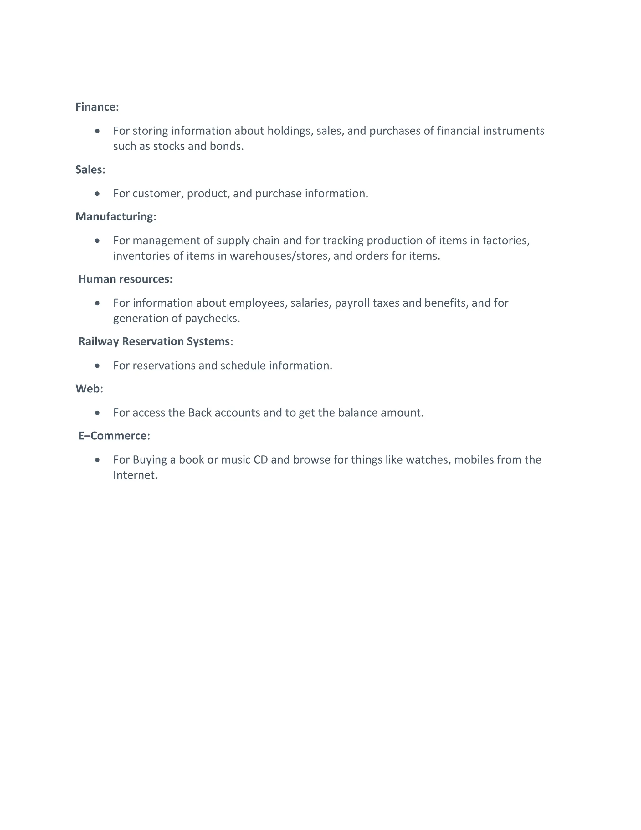 Finance:
 For storing information about holdings, sales, and purchases of financial instruments
such as stocks and bonds.
Sales:
 For customer, product, and purchase information.
Manufacturing:
 For management of supply chain and for tracking production of items in factories,
inventories of items in warehouses/stores, and orders for items.
Human resources:
 For information about employees, salaries, payroll taxes and benefits, and for
generation of paychecks.
Railway Reservation Systems:
 For reservations and schedule information.
Web:
 For access the Back accounts and to get the balance amount.
E–Commerce:
 For Buying a book or music CD and browse for things like watches, mobiles from the
Internet.
 