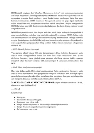 DBMS adalah singkatan dari “Database Management System” yaitu sistem penorganisasian
dan sistem pengolahan Database pada komputer. DBMS atau database management system ini
merupakan perangkat lunak (software) yang dipakai untuk membangun basis data yang
berbasis komputerisasi.DBMS (Database Management system) ini juga dapat membantu
dalam memelihara serta pengolahan data dalam jumlah yang besar, dengan menggunakan
DBMS bertujuan agar tidak dapat menimbulkan kekacauan dan dapat dipakai oleh user sesuai
dengan kebutuhan.
DBMS ialah perantara untuk user dengan basis data, untuk dapat berinteraksi dengan DBMS
dapat memakai bahasa basis data yang sudah di tentukan oleh perusahaan DBMS. Bahasa basis
data umumnya terdiri dari berbagai macam instruksi yang diformulasikan sehingga instruksi
tersebut dapat di proses oleh DBMS.Perintah atau instruksi tersebut umumnya ditentukan oleh
user, adapun bahasa yang digunakan dibagi kedalam 2 (dua) macam diantaranya sebagaimana
di bawah ini:
1. DDL (Data Definition Language)
Yang pertama adalah bahasa DDL atau kepanjangannya Data Definition Languange, yaitu
dipakai untuk menggambarkan desain dari basis data secara menyeluruh. DDL (Data
Definition Language) dapat dipakai untuk membuat tabel baru, memuat indeks, maupun
mengubah tabel. Hasil dari kompilasi DDL akan disimpan di kamus data. Itulah definisi dari
DDL.
2. DML (Data Manipulation Language)
Dan yang kedua adalah DML atau kepanjangannya Data Manipulation Language, yaitu
dipakai untuk memanipulasi daan pengambilan data pada suatu basis data, misalnya seperti
penambahan data yang baru ke dalam suatu basis data, menghapus data pada suatu basis data
dan mengubah data pada suatu basis data. Itulah definisi dar DML.
MACAM-MACAM ATAU CONTOH DBMS Adapun beberapa contoh dari DBMS,
diantaranya seperti di bawah ini:
1. MySQL
Kelebihannya:
 Free/gratis.
 Selalu stabil dan cukup tangguh.
 Keamanan yang cukup baik.
 Sangat mendukung transaksi, dan dukungan dari banyak komunitas.
 Sangat fleksisbel dengan barbagai macam program.
 Perkembangan yang cepat.
 