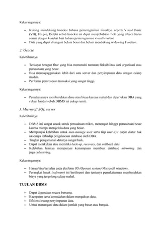 Kekurangannya:
 Kurang mendukung koneksi bahasa pemerograman misalnya seperti Visual Basic
(VB), Foxpro, Delphi sebab koneksi ini dapat menyebabkan field yang dibaca harus
sesuai dengan koneksi bari bahasa pemerograman visual tersebut.
 Data yang dapat ditangani belum besar dan belum mendukung widowing Function.
2. Oracle
Kelebihannya:
 Terdapat beragan fitur yang bisa memenuhi tuntutan fleksibilitas dari organisasi atau
perusahaan yang besar.
 Bisa mendayaggunakan lebih dari satu server dan penyimpanan data dengan cukup
mudah.
 Performa pemrosesan transaksi yang sangat tinggi.
Kekurangannya:
 Pemakaiannya membutuhkan dana atau biaya karena mahal dan diperlukan DBA yang
cukup handal sebab DBMS ini cukup rumit.
3. Microsoft SQL server
Kelebihannya:
 DBMS ini sangat cocok untuk perusahaan mikro, menengah hingga perusahaan besar
karena mampu mengelola data yang besar.
 Mempunyai kelebihan untuk men-manage user serta tiap user-nya dapat diatur hak
aksesnya terhadap pengaksesan database oleh DBA.
 Tingkat pengamanan datanya sangat baik.
 Dapat melakukan atau memiliki back-up, recovery, dan rollback data.
 Kelebihan lainnya mempunyai kemampuan membuat database mirroring dan
juga culustering.
Kekurangannya:
 Hanya bisa berjalan pada platform OS (Operasi system) Microsoft windows.
 Perangkat lunak (software) ini berilisensi dan tentunya pemakaiannya membutuhkan
biaya yang tergolong cukup mahal.
TUJUAN DBMS
 Dapat digunakan secara bersama.
 Kecepatan serta kemudahan dalam mengakses data.
 Efisiensi ruang penyimpanan data.
 Untuk menangani data dalam jumlah yang besar atau banyak.
 