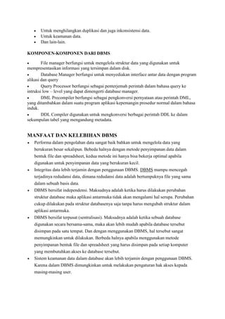  Untuk menghilangkan duplikasi dan juga inkonsistensi data.
 Untuk keamanan data.
 Dan lain-lain.
KOMPONEN-KOMPONEN DARI DBMS
 File manager berfungsi untuk mengelola struktur data yang digunakan untuk
mempresentasikan informasi yang tersimpan dalam disk.
 Database Manager berfungsi untuk menyediakan interface antar data dengan program
alikasi dan query
 Query Processor berfungsi sebagai penterjemah perintah dalam bahasa query ke
intruksi low – level yang dapat dimengerti database manager.
 DML Precompiler berfungsi sebagai pengkonversi pernyataan atau perintah DML,
yang ditambahkan dalam suatu program aplikasi kepemangin prosedur normal dalam bahasa
induk.
 DDL Compiler digunakan untuk mengkonversi berbagai perintah DDL ke dalam
sekumpulan tabel yang mengandung metadata.
MANFAAT DAN KELEBIHAN DBMS
 Performa dalam pengolahan data sangat baik bahkan untuk mengelola data yang
berukuran besar sekalipun. Bebeda halnya dengan metode penyimpanan data dalam
bentuk file dan spreadsheet, kedua metode ini hanya bisa bekerja optimal apabila
digunakan untuk penyimpanan data yang berukuran kecil.
 Integritas data lebih terjamin dengan penggunaan DBMS. DBMS mampu mencegah
terjadinya redudansi data, dimana redudansi data adalah bertumpuknya file yang sama
dalam sebuah basis data.
 DBMS bersifat independensi. Maksudnya adalah ketika harus dilakukan perubahan
struktur database maka aplikasi antarmuka tidak akan mengalami hal serupa. Perubahan
cukup dilakukan pada struktur databasenya saja tanpa harus mengubah struktur dalam
aplikasi antarmuka.
 DBMS bersifat terpusat (sentralisasi). Maksudnya adalah ketika sebuah database
digunakan secara bersama-sama, maka akan lebih mudah apabila database tersebut
disimpan pada satu tempat. Dan dengan menggunakan DBMS, hal tersebut sangat
memungkinkan untuk dilakukan. Berbeda halnya apabila menggunakan metode
penyimpanan bentuk file dan spreadsheet yang harus disimpan pada setiap komputer
yang membutuhkan akses ke database tersebut.
 Sistem keamanan data dalam database akan lebih terjamin dengan penggunaan DBMS.
Karena dalam DBMS dimungkinkan untuk melakukan pengaturan hak akses kepada
masing-masing user.
 