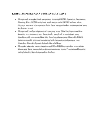 KERUGIAN PENGUNAAN DBMS ANTARA LAIN :
 Memperoleh perangkat lunak yang mahal (teknologi DBMS, Operation, Conversion,
Planning, Risk). DBMS mainframe masih sangat mahal. DBMS berbasis mikro
biayanya mencapai beberapa ratus dolar, dapat menggambarkan suatu organisasi yang
kecil secara berarti
 Memperoleh konfigurasi perangkat keras yang besar. DBMS sering memerlukan
kapasitas penyimpanan primer dan sekunder yang lebih besar daripada yang
diperlukan oleh program aplikasi lain. Juga, kemudahan yang dibuat oleh DBMS
dalam mengambil informasi mendorong lebih banyak terminal pemakai yang
disertakan dalam konfigurasi daripada jika sebaliknya.
 Mempekerjakan dan mempertahankan staf DBA DBMS memerlukan pengetahuan
khusus agar dapat memanfaatkan kemampuan secara penuh. Pengetahuan khusus ini
paling baik diberikan oleh pengelola database.
 