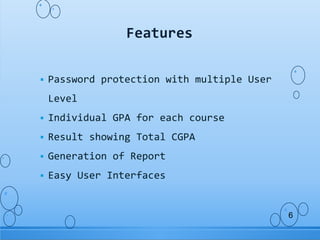  Password protection with multiple User
Level
 Individual GPA for each course
 Result showing Total CGPA
 Generation of Report
 Easy User Interfaces
Features
6
 