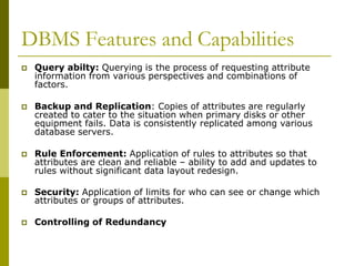 DBMS Features and Capabilities
 Query abilty: Querying is the process of requesting attribute
information from various perspectives and combinations of
factors.
 Backup and Replication: Copies of attributes are regularly
created to cater to the situation when primary disks or other
equipment fails. Data is consistently replicated among various
database servers.
 Rule Enforcement: Application of rules to attributes so that
attributes are clean and reliable – ability to add and updates to
rules without significant data layout redesign.
 Security: Application of limits for who can see or change which
attributes or groups of attributes.
 Controlling of Redundancy
 