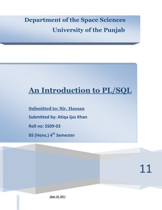 Department of the Space Sciences
      Saturday, August 25, 2012


             University of the Punjab




 An Introduction to PL/SQL

 Submitted to: Sir. Hassan

 Submitted by: Atiqa Ijaz Khan
 Roll no: SS09-03
 BS (Hons.) 4th Semester




                                        11
           June 18, 2011
 