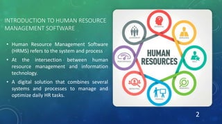INTRODUCTION TO HUMAN RESOURCE
MANAGEMENT SOFTWARE
• Human Resource Management Software
(HRMS) refers to the system and process
• At the intersection between human
resource management and information
technology.
• A digital solution that combines several
systems and processes to manage and
optimize daily HR tasks.
2
 