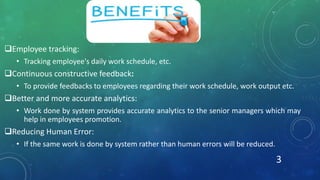 Employee tracking:
• Tracking employee's daily work schedule, etc.
Continuous constructive feedback:
• To provide feedbacks to employees regarding their work schedule, work output etc.
Better and more accurate analytics:
• Work done by system provides accurate analytics to the senior managers which may
help in employees promotion.
Reducing Human Error:
• If the same work is done by system rather than human errors will be reduced.
3
 