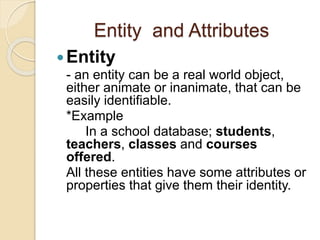 Entity and Attributes
Entity
- an entity can be a real world object,
either animate or inanimate, that can be
easily identifiable.
*Example
In a school database; students,
teachers, classes and courses
offered.
All these entities have some attributes or
properties that give them their identity.
 