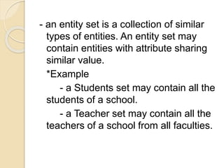 - an entity set is a collection of similar
types of entities. An entity set may
contain entities with attribute sharing
similar value.
*Example
- a Students set may contain all the
students of a school.
- a Teacher set may contain all the
teachers of a school from all faculties.
 