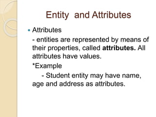 Entity and Attributes
 Attributes
- entities are represented by means of
their properties, called attributes. All
attributes have values.
*Example
- Student entity may have name,
age and address as attributes.
 