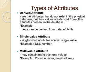 Types of Attributes
 Derived Attribute
- are the attributes that do not exist in the physical
database, but their values are derived from other
attributes present in the database.
*Example
Age can be derived from date_of_birth
 Single-value Attribute
- single-value attributes contain single value.
*Example : SSS number
 Multi-value Attribute
- may contain more than one values.
*Example : Phone number, email address
 