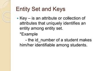 Entity Set and Keys
 Key – is an attribute or collection of
attributes that uniquely identifies an
entity among entity set.
*Example
- the id_number of a student makes
him/her identifiable among students.
 