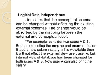 Logical Data Independence
- indicates that the conceptual schema
can be changed without affecting the existing
external schemas. The change would be
absorbed by the mapping between the
external and conceptual levels.
*For example: consider two users A & B.
Both are selecting the empno and ename. If user
B add a new column salary in his view/table then
it will not effect the external view user; user A, but
internal view of database has been changed for
both users A & B. Now user A can also print the
salary.
 