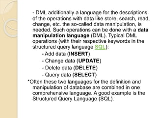 - DML additionally a language for the descriptions
of the operations with data like store, search, read,
change, etc. the so-called data manipulation, is
needed. Such operations can be done with a data
manipulation language (DML). Typical DML
operations (with their respective keywords in the
structured query language SQL):
- Add data (INSERT)
- Change data (UPDATE)
- Delete data (DELETE)
- Query data (SELECT)
*Often these two languages for the definition and
manipulation of database are combined in one
comprehensive language. A good example is the
Structured Query Language (SQL).
 