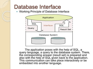 Database Interface
 Working Principle of Database Interface
The application poses with the help of SQL, a
query language, a query to the database system. There,
the corresponding answer (result set) is prepared and
also with the help of SQL given back to the application.
This communication can take place interactively or be
embedded into another language.
 