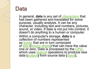 Data
- In general, data is any set of characters that
has been gathered and translated for some
purpose, usually analysis....