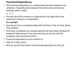 Functional Dependency
• The functional dependency is a relationship that exists between two
attributes. It typically exists between the primary key and non-key
attribute within a table.
X → Y
• The left side of FD is known as a determinant, the right side of the
production is known as a dependent.
For example:
• Assume we have an employee table with attributes: Emp_Id, Emp_Name,
Emp_Address.
• Here Emp_Id attribute can uniquely identify the Emp_Name attribute of
employee table because if we know the Emp_Id, we can tell that
employee name associated with it.
• Functional dependency can be written as:
• Emp_Id → Emp_Name
• We can say that Emp_Name is functionally dependent on Emp_Id.
 