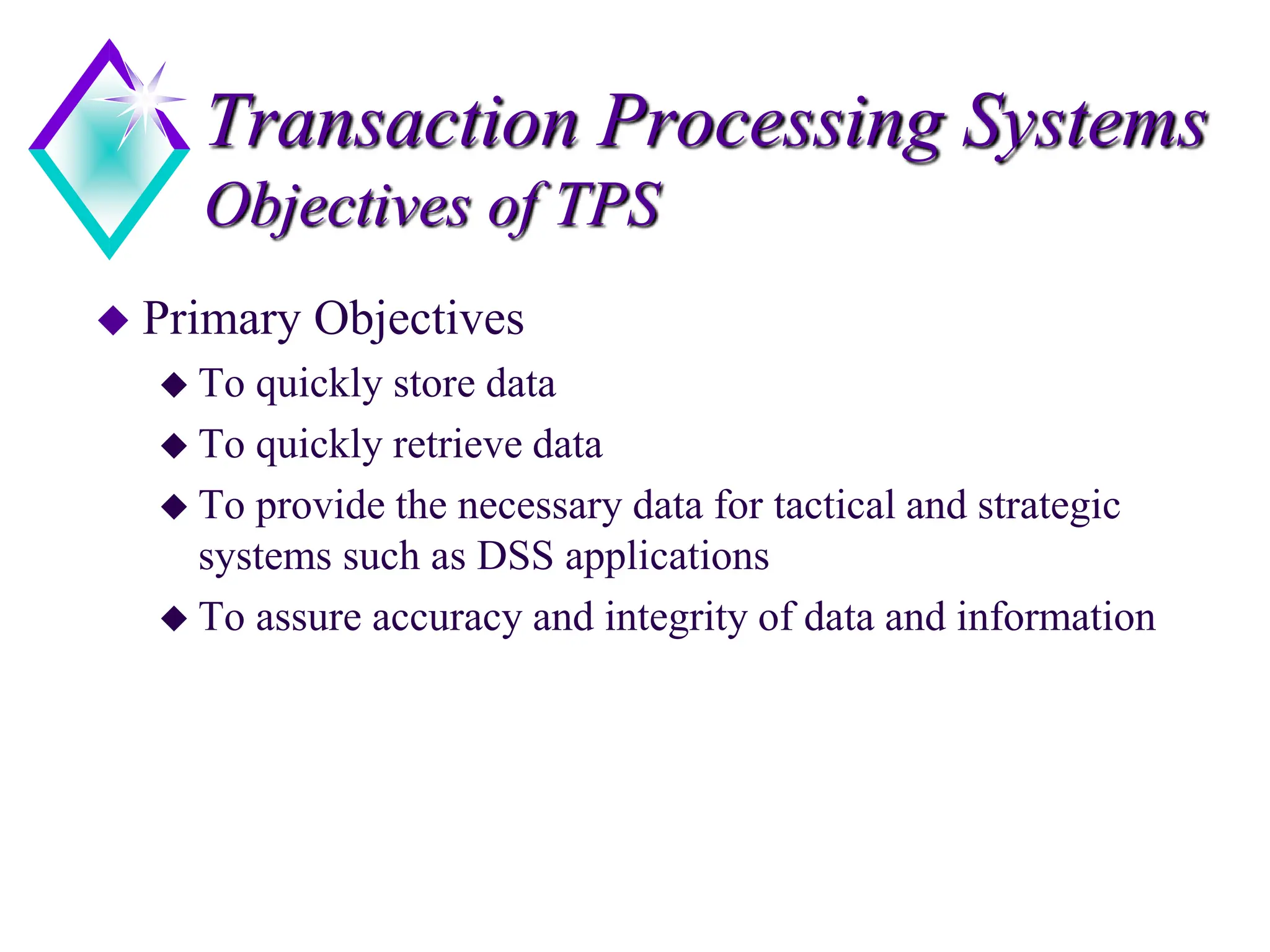 Transaction Processing Systems
Objectives of TPS
 Primary Objectives
 To quickly store data
 To quickly retrieve data
 To provide the necessary data for tactical and strategic
systems such as DSS applications
 To assure accuracy and integrity of data and information
 