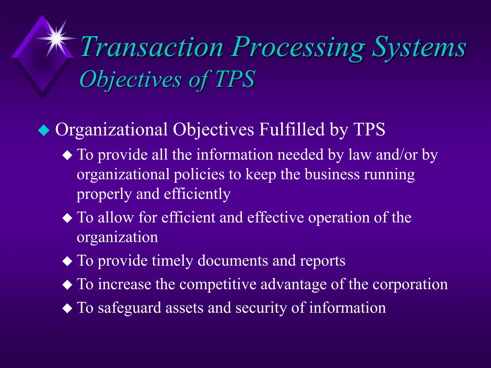 Transaction Processing Systems
Objectives of TPS
 Organizational Objectives Fulfilled by TPS
 To provide all the information needed by law and/or by
organizational policies to keep the business running
properly and efficiently
 To allow for efficient and effective operation of the
organization
 To provide timely documents and reports
 To increase the competitive advantage of the corporation
 To safeguard assets and security of information
 