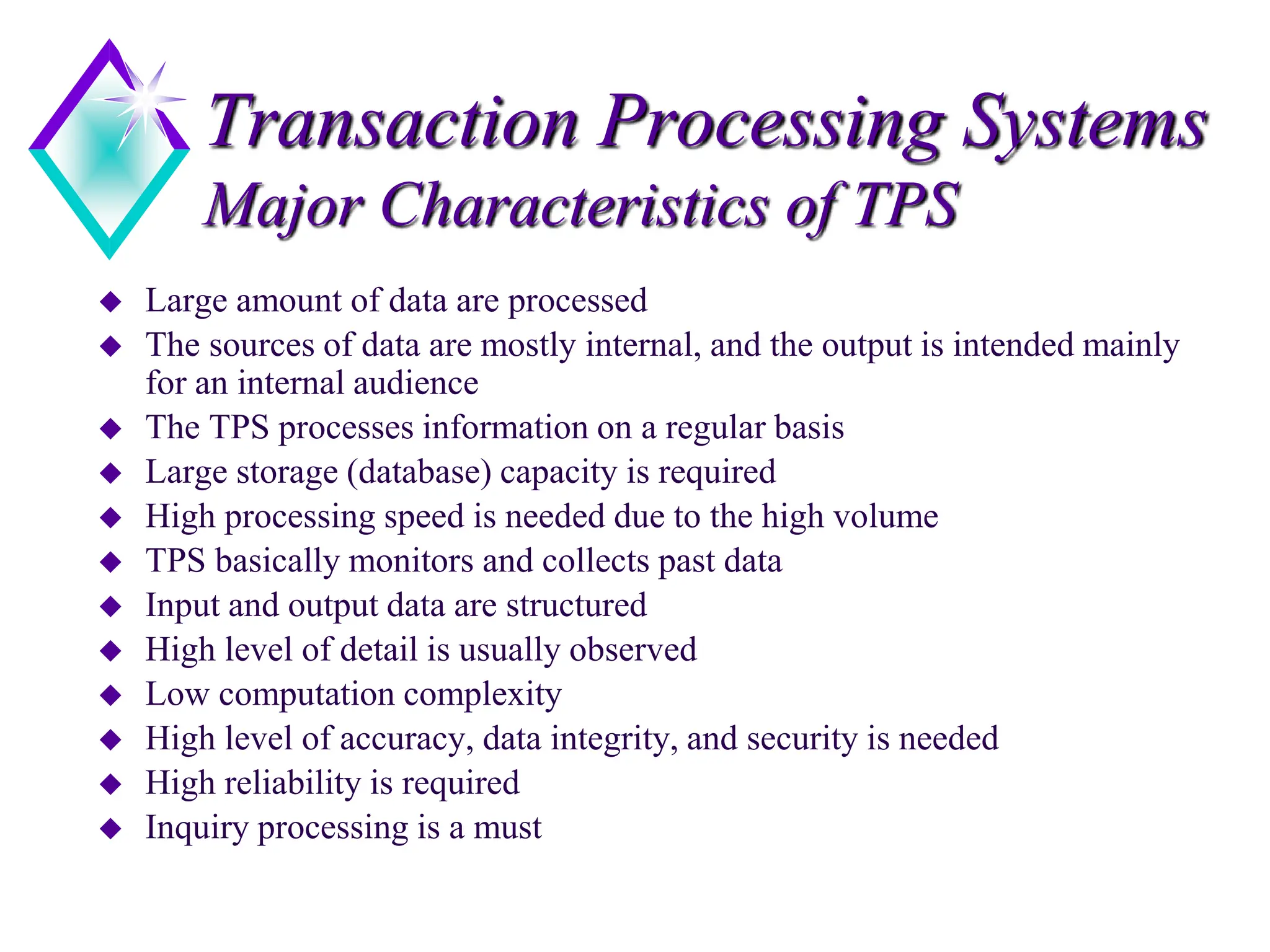 Transaction Processing Systems
Major Characteristics of TPS
 Large amount of data are processed
 The sources of data are mostly internal, and the output is intended mainly
for an internal audience
 The TPS processes information on a regular basis
 Large storage (database) capacity is required
 High processing speed is needed due to the high volume
 TPS basically monitors and collects past data
 Input and output data are structured
 High level of detail is usually observed
 Low computation complexity
 High level of accuracy, data integrity, and security is needed
 High reliability is required
 Inquiry processing is a must
 