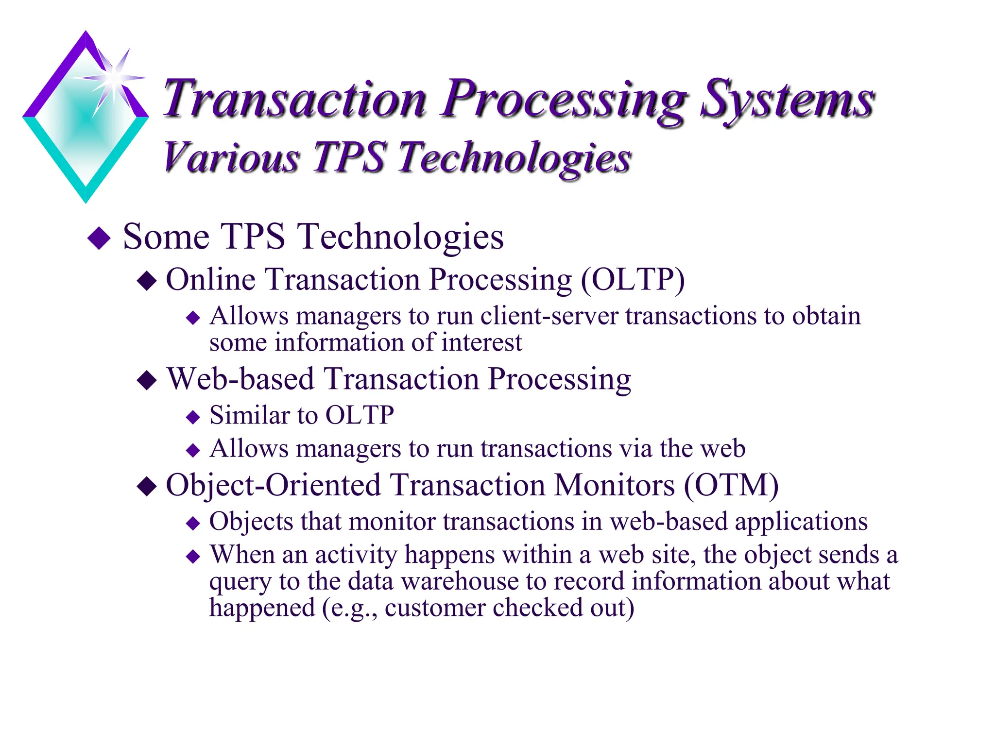 Transaction Processing Systems
Various TPS Technologies
 Some TPS Technologies
 Online Transaction Processing (OLTP)
 Allows managers to run client-server transactions to obtain
some information of interest
 Web-based Transaction Processing
 Similar to OLTP
 Allows managers to run transactions via the web
 Object-Oriented Transaction Monitors (OTM)
 Objects that monitor transactions in web-based applications
 When an activity happens within a web site, the object sends a
query to the data warehouse to record information about what
happened (e.g., customer checked out)
 