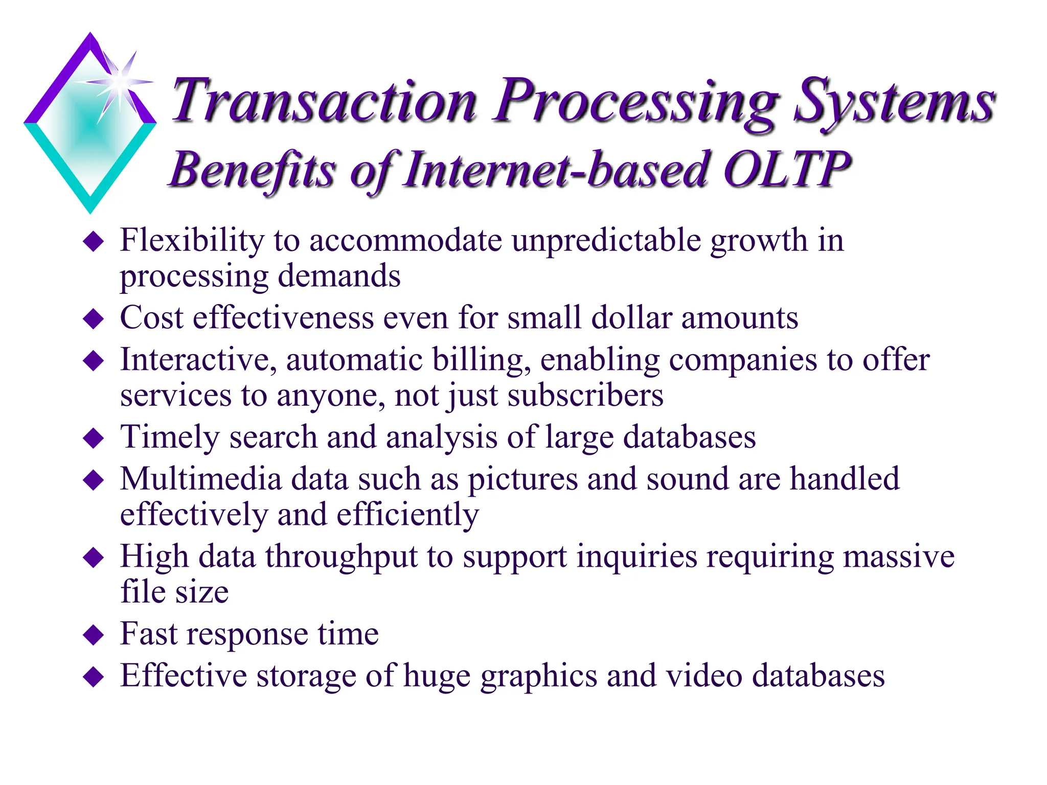 Transaction Processing Systems
Benefits of Internet-based OLTP
 Flexibility to accommodate unpredictable growth in
processing demands
 Cost effectiveness even for small dollar amounts
 Interactive, automatic billing, enabling companies to offer
services to anyone, not just subscribers
 Timely search and analysis of large databases
 Multimedia data such as pictures and sound are handled
effectively and efficiently
 High data throughput to support inquiries requiring massive
file size
 Fast response time
 Effective storage of huge graphics and video databases
 