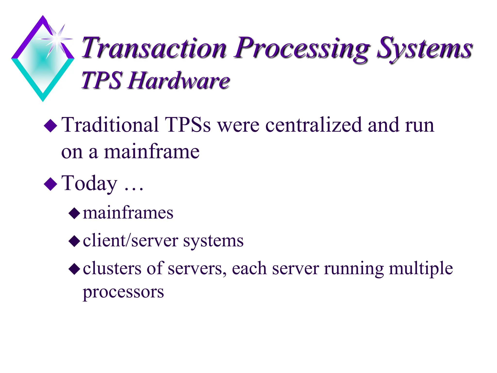 Transaction Processing Systems
TPS Hardware
Traditional TPSs were centralized and run
on a mainframe
Today …
mainframes
client/server systems
clusters of servers, each server running multiple
processors
 