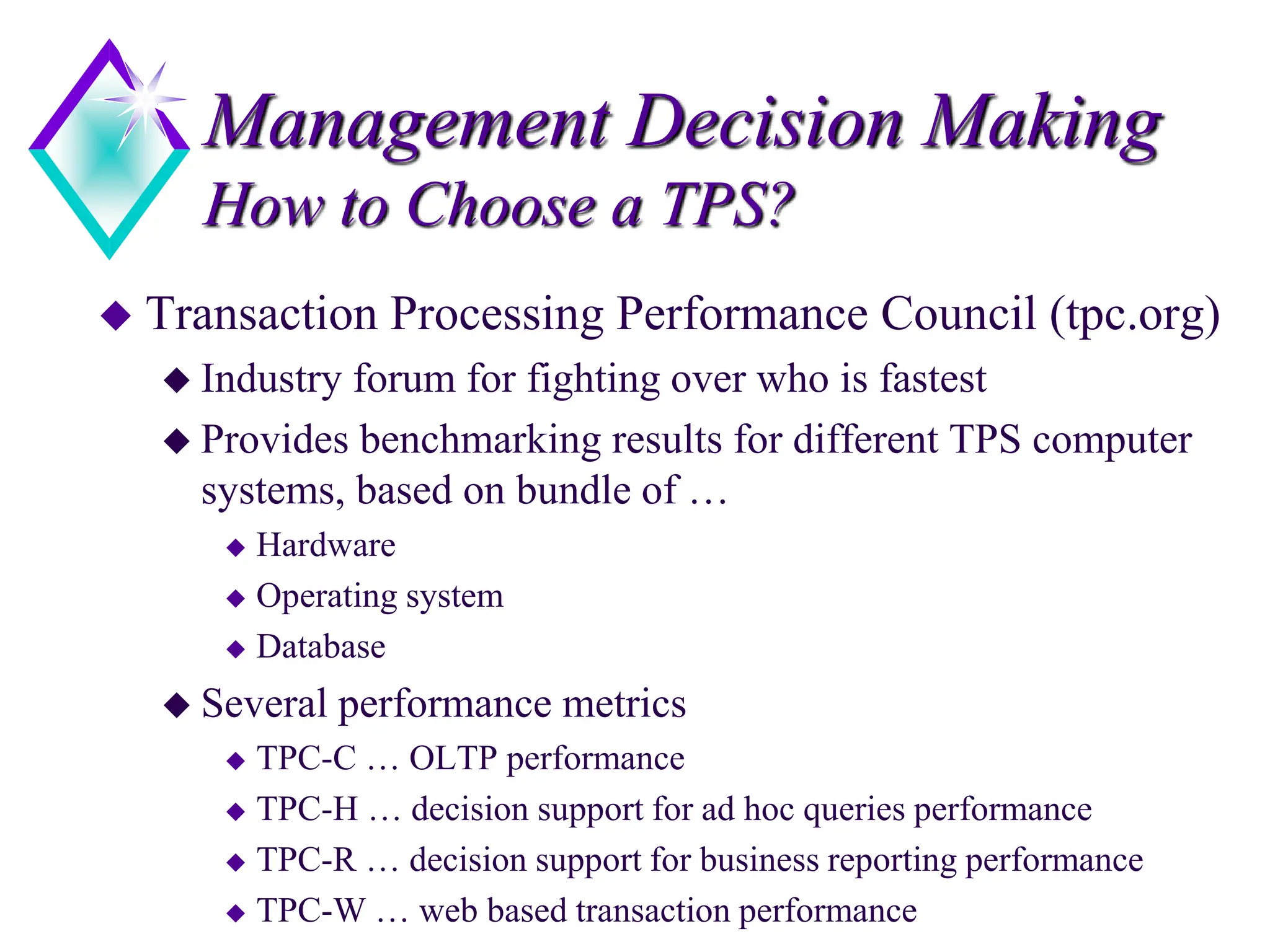 Management Decision Making
How to Choose a TPS?
 Transaction Processing Performance Council (tpc.org)
 Industry forum for fighting over who is fastest
 Provides benchmarking results for different TPS computer
systems, based on bundle of …
 Hardware
 Operating system
 Database
 Several performance metrics
 TPC-C … OLTP performance
 TPC-H … decision support for ad hoc queries performance
 TPC-R … decision support for business reporting performance
 TPC-W … web based transaction performance
 