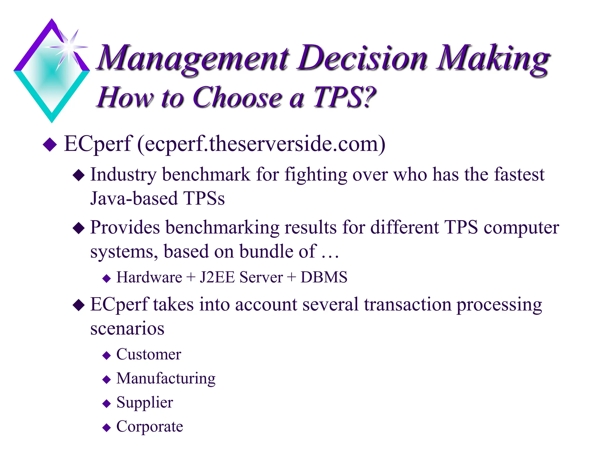 Management Decision Making
How to Choose a TPS?
 ECperf (ecperf.theserverside.com)
 Industry benchmark for fighting over who has the fastest
Java-based TPSs
 Provides benchmarking results for different TPS computer
systems, based on bundle of …
 Hardware + J2EE Server + DBMS
 ECperf takes into account several transaction processing
scenarios
 Customer
 Manufacturing
 Supplier
 Corporate
 