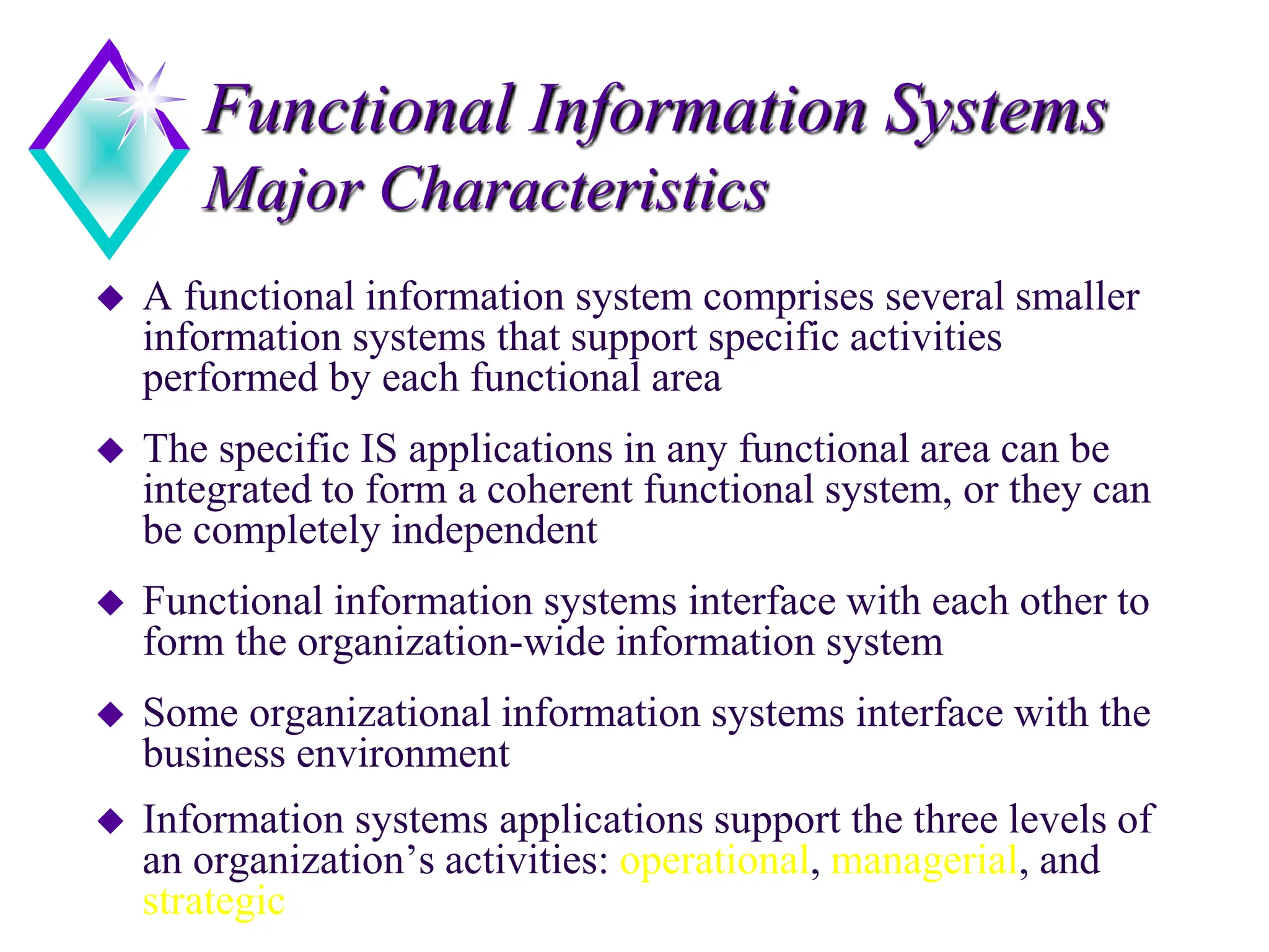 Functional Information Systems
Major Characteristics
 A functional information system comprises several smaller
information systems that support specific activities
performed by each functional area
 The specific IS applications in any functional area can be
integrated to form a coherent functional system, or they can
be completely independent
 Functional information systems interface with each other to
form the organization-wide information system
 Some organizational information systems interface with the
business environment
 Information systems applications support the three levels of
an organization’s activities: operational, managerial, and
strategic
 