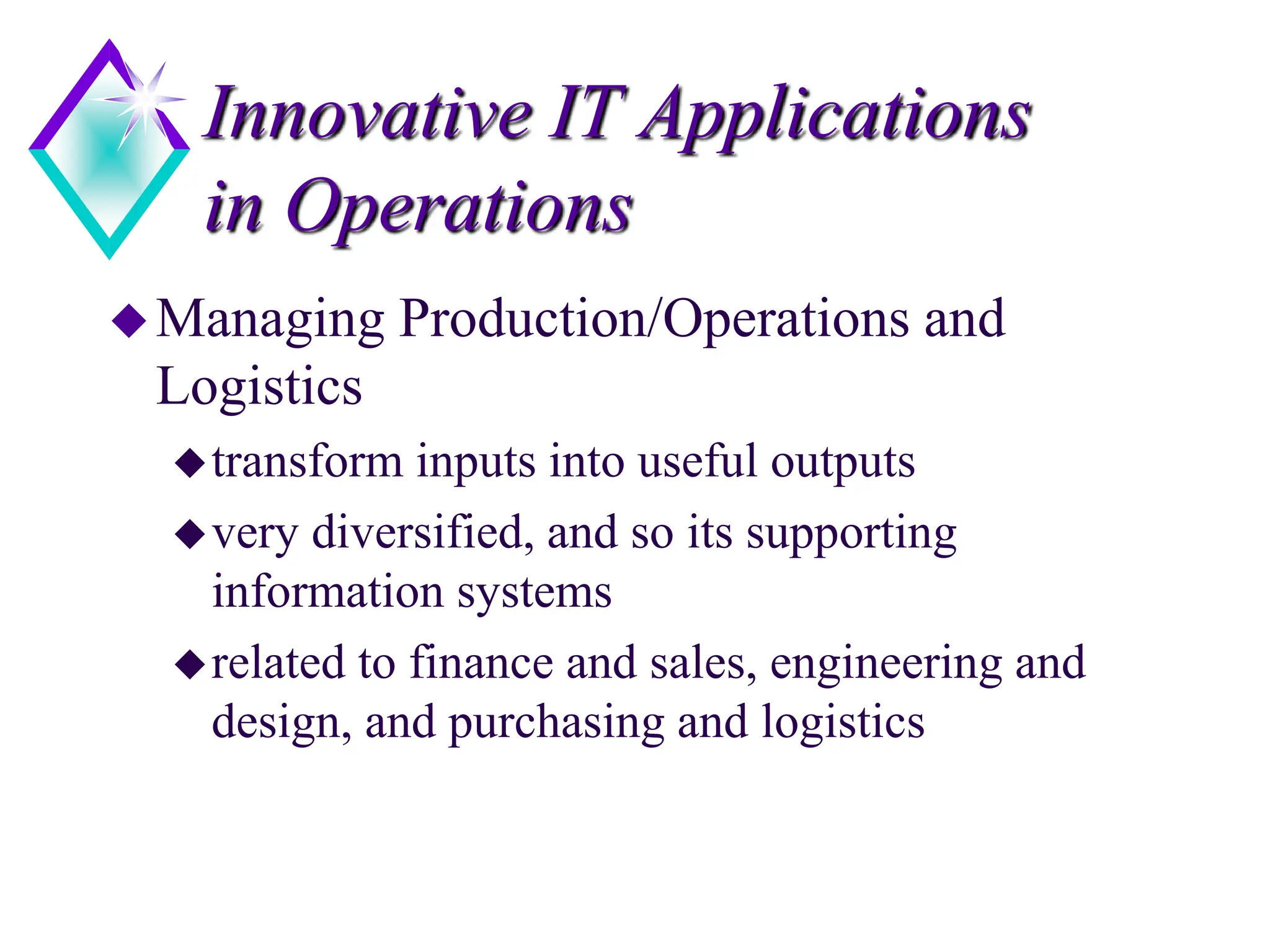Innovative IT Applications
in Operations
Managing Production/Operations and
Logistics
transform inputs into useful outputs
very diversified, and so its supporting
information systems
related to finance and sales, engineering and
design, and purchasing and logistics
 