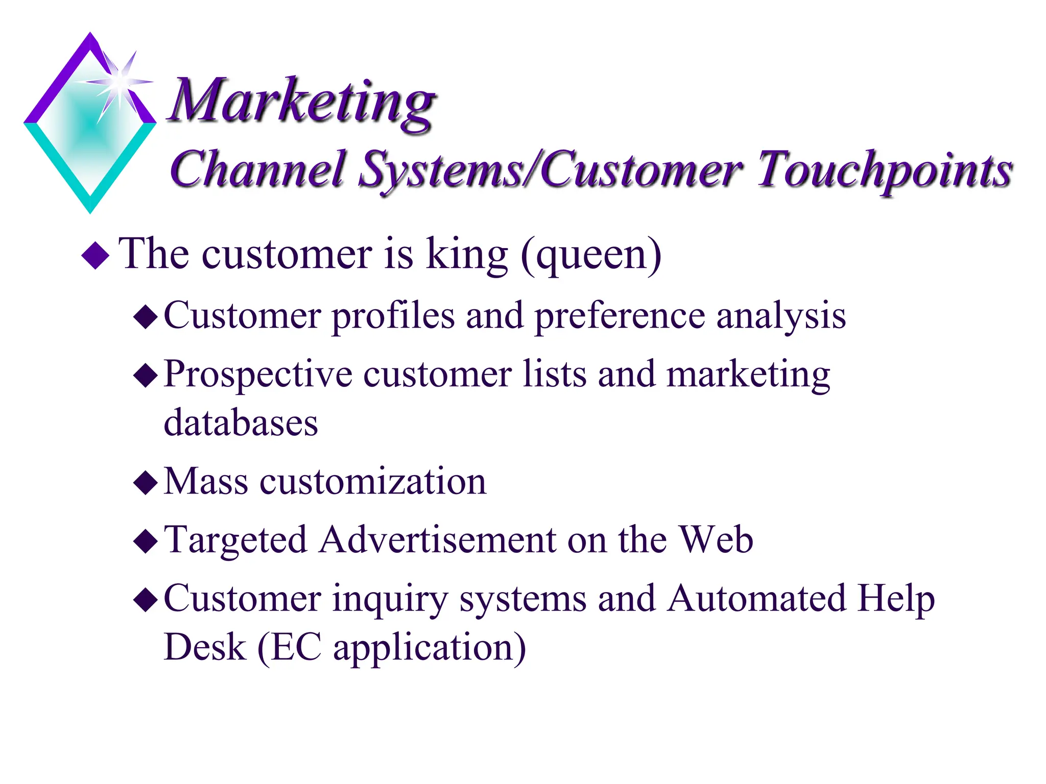 Marketing
Channel Systems/Customer Touchpoints
The customer is king (queen)
Customer profiles and preference analysis
Prospective customer lists and marketing
databases
Mass customization
Targeted Advertisement on the Web
Customer inquiry systems and Automated Help
Desk (EC application)
 