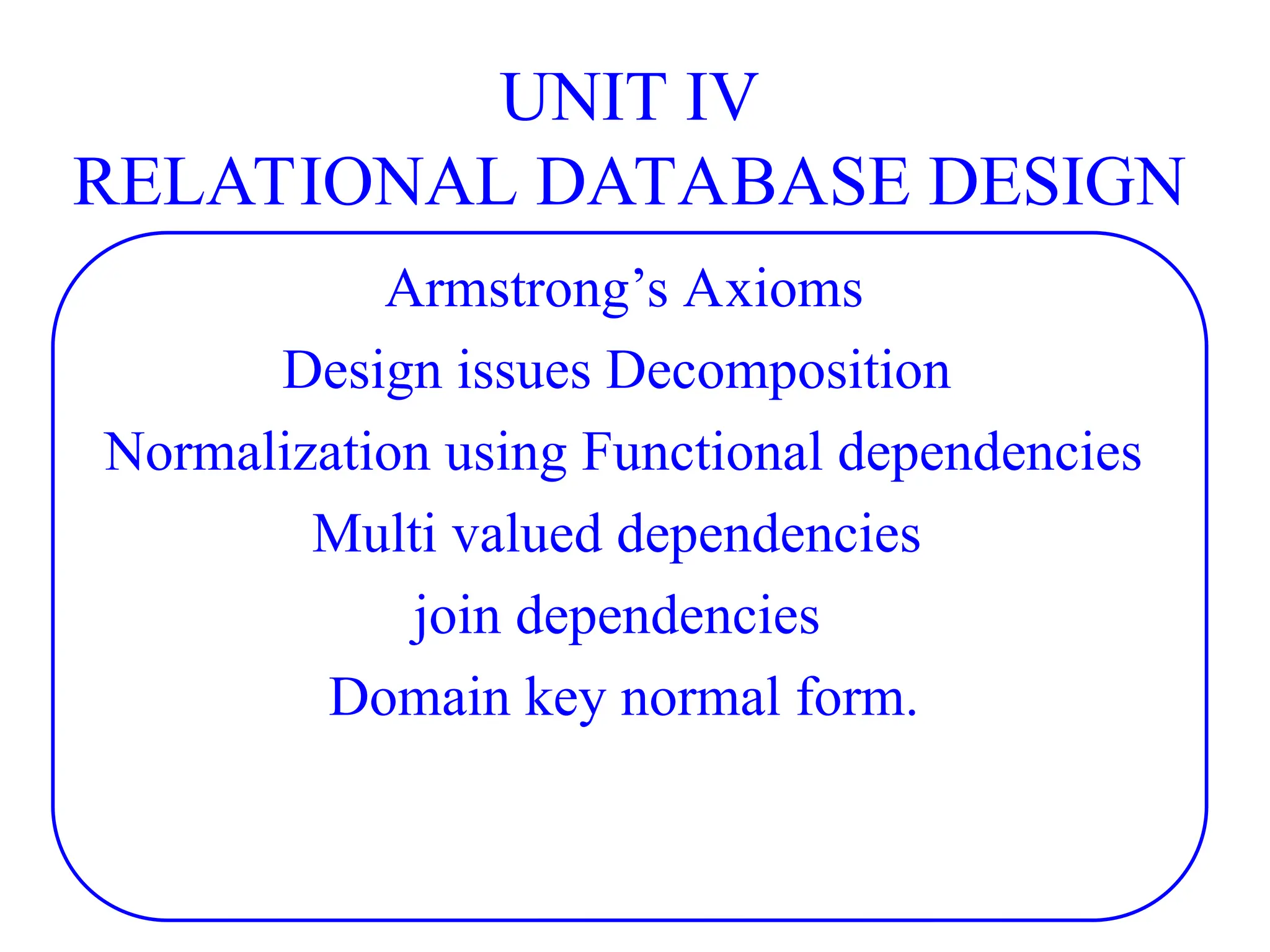 UNIT IV
RELATIONAL DATABASE DESIGN
Armstrong’s Axioms
Design issues Decomposition
Normalization using Functional dependencies
Multi valued dependencies
join dependencies
Domain key normal form.
 
